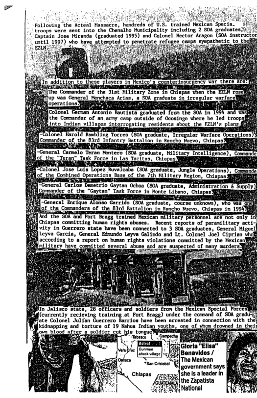 Folloving ‘the Actéil Massacre, hundreds of U.5."trained Hexican Specto  [roops were sent into the Chenalho Municipality including 2 SO graduates;ic Captain Jose Mirenda (graduated 1995) and Colonel Hector Aragon (SOA lnsln-ctr o 1997) sho bavy o penetzats refogee n’m?’\’y-p-d!uc to thed  [ Jin, 26dition to these ployecs In exicors comtecinau ey va there s  e Comander of ‘he Yot NIT1tery Lone In Colopis vher (he Lo “up vas Genacal Menchaca Arias, a S0A graduate in irrepular varfacel  e he Commander of an acry caap utside of Ocosingo shere he led troops into Tndien villa g  fi"Colonel Hacold Rambling Torres (oON pradoates IFreguior Worfore Opezations)3 Comander of the B3rd Tntantoy Battalion in Rincho Moevo, Chiagas (LR O i ~ceneral Commeio Teren rencers (508 graduates Hilttas faielliiece), st R Lo L Tactes e  TICo o) e Lot Lopuri e Kaba. (G0N prem hng ot cabined oerstions tacot i  neral Catos Demetrio Geytan Ochos (S0A Fraduater Cormandec of the “Gaytan” Task Force.in onte Libens, Ch  Fort. Brags, trai o Ghiapes comiting mman £1ghts abuses- Recent £eports of paremilivery accie vity in Guerrero state have been comected to 3 SOA graduates, General Miguel  {fl Leyve Gorcia, General Edmindo Leyva Galindo and Lt. Colonel Joel Cipriam vhok according to’a report on humen rights violations comitted by the Hexicooll n{ Litary have comitted several abuse and are suspected of many murders  RN B e M«w;ﬂg i  in Jalisco state, 28 ofticers and soldiers fron the Hexican Special = Plg (currently recieving training at Fort Brags) under the comand of SOA graduy  flate Colonel Julfan Goerrero Barrios have been rrested in connection vith they  idnapping and toreue of 19 Naha Tndiag Jesthe, oot of s emmed I el  government says Chispas o ]she s a leader in  mqfé‘ffé the Zapatista  